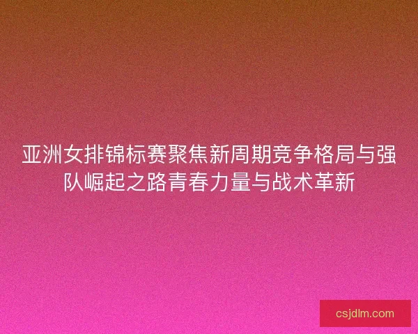 亚洲女排锦标赛聚焦新周期竞争格局与强队崛起之路青春力量与战术革新