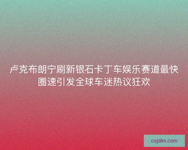 卢克布朗宁刷新银石卡丁车娱乐赛道最快圈速引发全球车迷热议狂欢