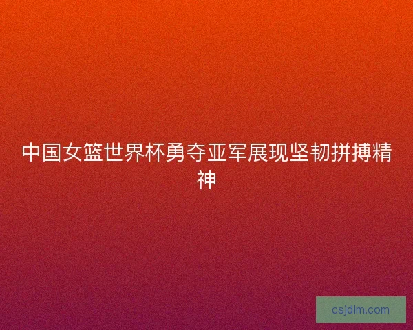 中国女篮世界杯勇夺亚军展现坚韧拼搏精神