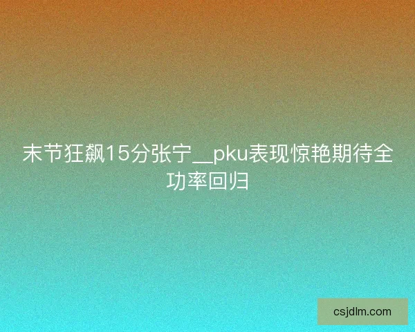 末节狂飙15分张宁__pku表现惊艳期待全功率回归